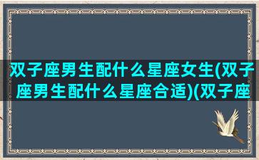 双子座男生配什么星座女生(双子座男生配什么星座合适)(双子座男配什么星座女孩)