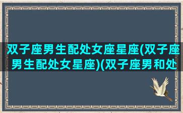 双子座男生配处女座星座(双子座男生配处女星座)(双子座男和处女座配吗)