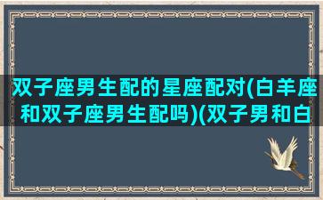 双子座男生配的星座配对(白羊座和双子座男生配吗)(双子男和白羊男的区别)