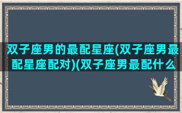 双子座男的最配星座(双子座男最配星座配对)(双子座男最配什么星座的女生)