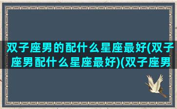 双子座男的配什么星座最好(双子座男配什么星座最好)(双子座男配什么星座女生)