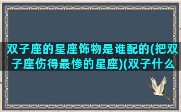 双子座的星座饰物是谁配的(把双子座伤得最惨的星座)(双子什么星座最配)