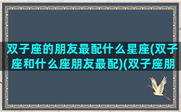 双子座的朋友最配什么星座(双子座和什么座朋友最配)(双子座朋友是什么星座)