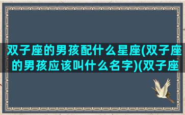 双子座的男孩配什么星座(双子座的男孩应该叫什么名字)(双子座男孩跟什么星座女孩最配)