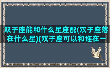 双子座能和什么星座配(双子座落在什么星)(双子座可以和谁在一起)