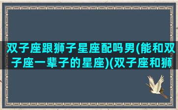 双子座跟狮子星座配吗男(能和双子座一辈子的星座)(双子座和狮子座男生配吗)