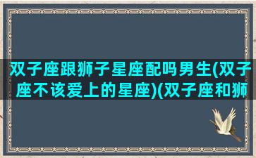 双子座跟狮子星座配吗男生(双子座不该爱上的星座)(双子座和狮子座般配吗)