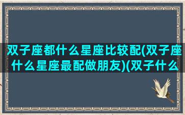 双子座都什么星座比较配(双子座什么星座最配做朋友)(双子什么座最配对指数)