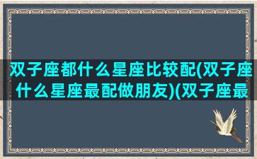 双子座都什么星座比较配(双子座什么星座最配做朋友)(双子座最般配的星座)