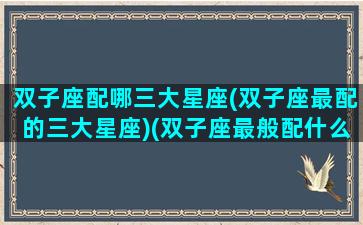 双子座配哪三大星座(双子座最配的三大星座)(双子座最般配什么星座)