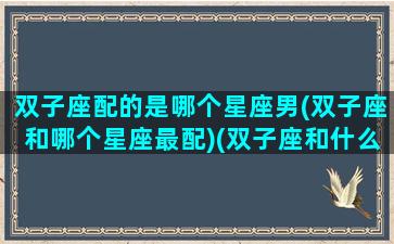 双子座配的是哪个星座男(双子座和哪个星座最配)(双子座和什么星座的男生配)