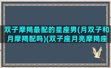 双子摩羯最配的星座男(月双子和月摩羯配吗)(双子座月亮摩羯座)