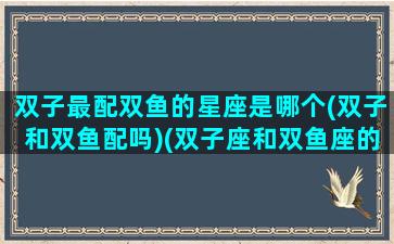 双子最配双鱼的星座是哪个(双子和双鱼配吗)(双子座和双鱼座的匹配指数)