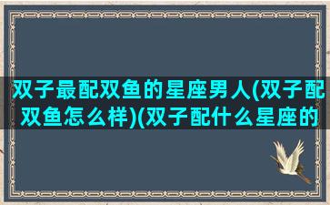 双子最配双鱼的星座男人(双子配双鱼怎么样)(双子配什么星座的男生)