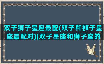 双子狮子星座最配(双子和狮子星座最配对)(双子星座和狮子座的相处率)