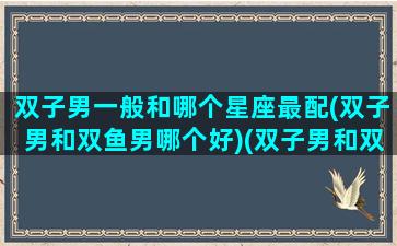 双子男一般和哪个星座最配(双子男和双鱼男哪个好)(双子男和双鱼男配吗)