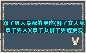 双子男人最配的星座(狮子女人配双子男人)(双子女狮子男谁更爱谁)