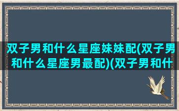 双子男和什么星座妹妹配(双子男和什么星座男最配)(双子男和什么星座最配做夫妻)