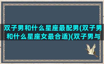 双子男和什么星座最配男(双子男和什么星座女最合适)(双子男与什么星座最配)