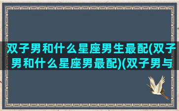 双子男和什么星座男生最配(双子男和什么星座男最配)(双子男与什么星座最配对)