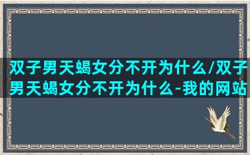 双子男天蝎女分不开为什么/双子男天蝎女分不开为什么-我的网站(双子男天蝎女友谊)