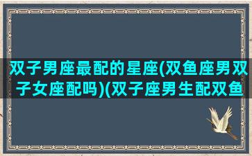 双子男座最配的星座(双鱼座男双子女座配吗)(双子座男生配双鱼座女生)