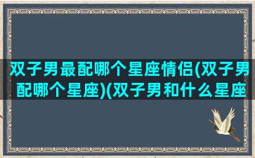 双子男最配哪个星座情侣(双子男配哪个星座)(双子男和什么星座最配)