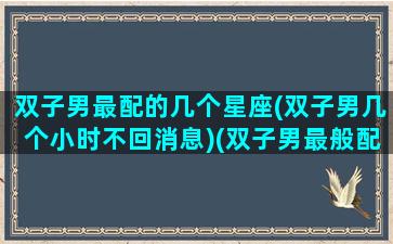 双子男最配的几个星座(双子男几个小时不回消息)(双子男最般配的星座)