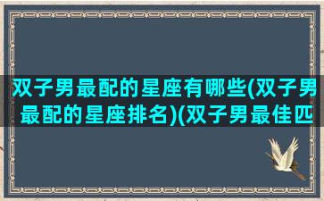 双子男最配的星座有哪些(双子男最配的星座排名)(双子男最佳匹配星座)