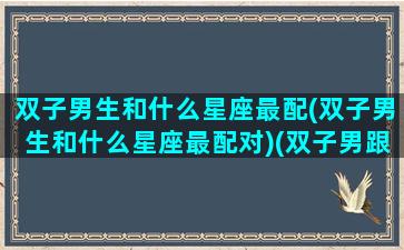 双子男生和什么星座最配(双子男生和什么星座最配对)(双子男跟什么星座最合得来)