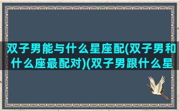 双子男能与什么星座配(双子男和什么座最配对)(双子男跟什么星座般配)