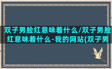 双子男脸红意味着什么/双子男脸红意味着什么-我的网站(双子男看脸)