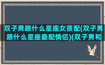 双子男跟什么星座女孩配(双子男跟什么星座最配情侣)(双子男和什么星座女最搭配)