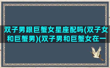 双子男跟巨蟹女星座配吗(双子女和巨蟹男)(双子男和巨蟹女在一起合适吗)