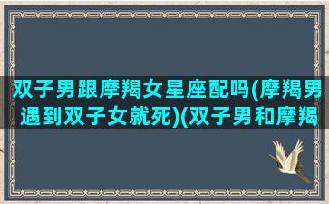 双子男跟摩羯女星座配吗(摩羯男遇到双子女就死)(双子男和摩羯女适合做夫妻吗)