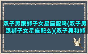 双子男跟狮子女星座配吗(双子男跟狮子女星座配么)(双子男和狮子女合不合适)