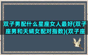 双子男配什么星座女人最好(双子座男和天蝎女配对指数)(双子座男跟什么星座女配)