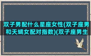 双子男配什么星座女性(双子座男和天蝎女配对指数)(双子座男生和天蝎女配吗)