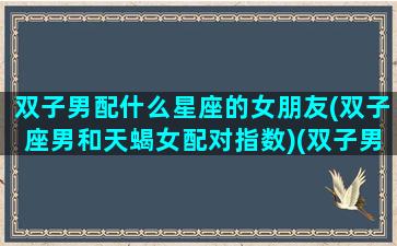 双子男配什么星座的女朋友(双子座男和天蝎女配对指数)(双子男跟什么星座女最配对)