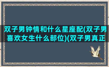 双子男钟情和什么星座配(双子男喜欢女生什么部位)(双子男真正深爱星座女)