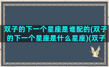 双子的下一个星座是谁配的(双子的下一个星座是什么星座)(双子座下一个星座是哪个)