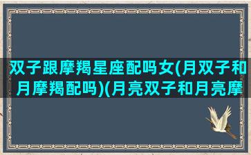 双子跟摩羯星座配吗女(月双子和月摩羯配吗)(月亮双子和月亮摩羯配对指数)