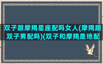 双子跟摩羯星座配吗女人(摩羯跟双子男配吗)(双子和摩羯是绝配吗)