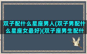 双子配什么星座男人(双子男配什么星座女最好)(双子座男生配什么星座排行)