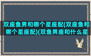 双座鱼男和哪个星座配(双座鱼和哪个星座配)(双鱼男座和什么星座最配对)