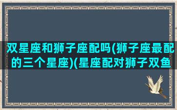 双星座和狮子座配吗(狮子座最配的三个星座)(星座配对狮子双鱼)