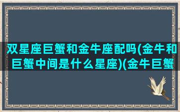 双星座巨蟹和金牛座配吗(金牛和巨蟹中间是什么星座)(金牛巨蟹双鱼)