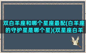 双白羊座和哪个星座最配(白羊座的守护星是哪个星)(双星座白羊双鱼座性格)