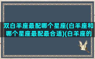 双白羊座最配哪个星座(白羊座和哪个星座最配最合适)(白羊座的双星座是什么样的)