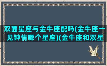 双面星座与金牛座配吗(金牛座一见钟情哪个星座)(金牛座和双星座是什么关系)